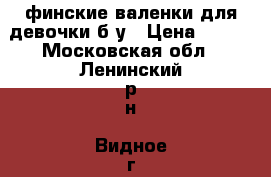 финские валенки для девочки б/у › Цена ­ 750 - Московская обл., Ленинский р-н, Видное г. Одежда, обувь и аксессуары » Женская одежда и обувь   